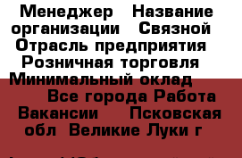 Менеджер › Название организации ­ Связной › Отрасль предприятия ­ Розничная торговля › Минимальный оклад ­ 20 000 - Все города Работа » Вакансии   . Псковская обл.,Великие Луки г.